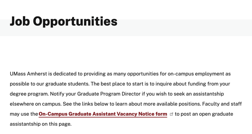 Screenshot of Graduate Hiring Page with following text:

Job Opportunities

UMass Amherst is dedicated to providing as many opportunities for on-campus employment as possible to our graduate students. The best place to start is to inquire about funding from your degree program. Notify your Graduate Program Director if you wish to seek an assistantship elsewhere on campus. See the links below to learn about more available positions. Faculty and staff may use the On-Campus Graduate Assistant Vacancy Notice form to post an open graduate assistantship on this page.

